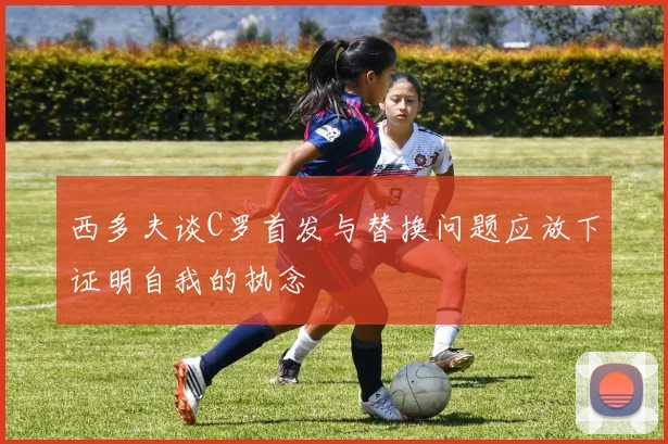 西多夫谈C罗首发与替换问题应放下证明自我的执念