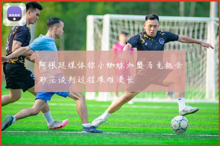 阿根廷媒体称小蜘蛛加盟马竞机会渺茫谈判过程艰难漫长