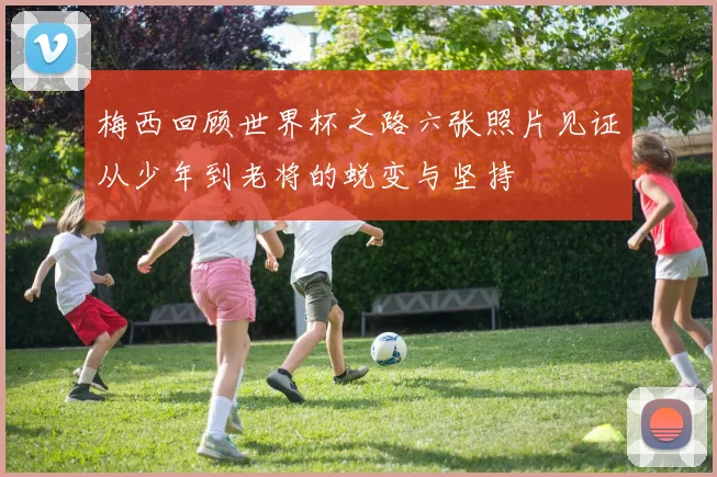 梅西回顾世界杯之路六张照片见证从少年到老将的蜕变与坚持