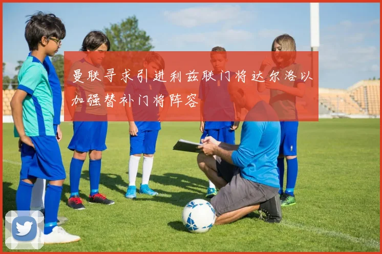 曼联寻求引进利兹联门将达尔洛以加强替补门将阵容