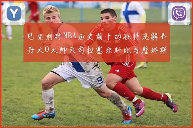巴克利对NBA历史前十的独特见解乔丹大O大帅天勾拉塞尔科比与詹姆斯排名分析