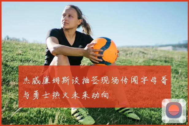 杰威廉姆斯谈抽签现场传闻字母哥与勇士热火未来动向