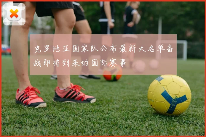 克罗地亚国家队公布最新大名单备战即将到来的国际赛事