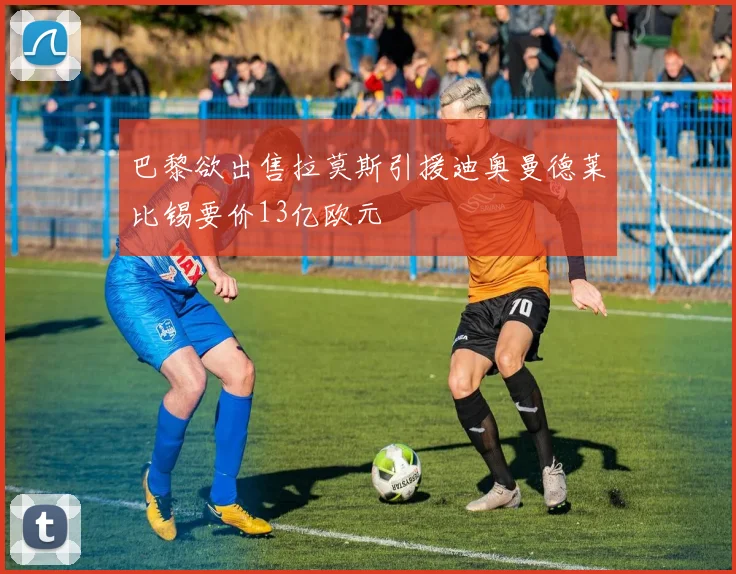巴黎欲出售拉莫斯引援迪奥曼德莱比锡要价13亿欧元