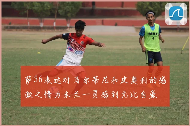 萨56表达对马尔蒂尼和皮奥利的感激之情为米兰一员感到无比自豪