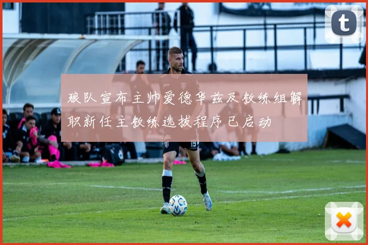 狼队宣布主帅爱德华兹及教练组解职新任主教练选拔程序已启动