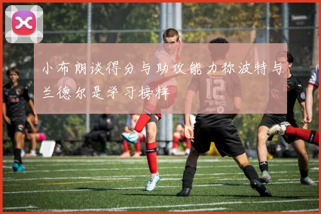 小布朗谈得分与助攻能力称波特与兰德尔是学习榜样